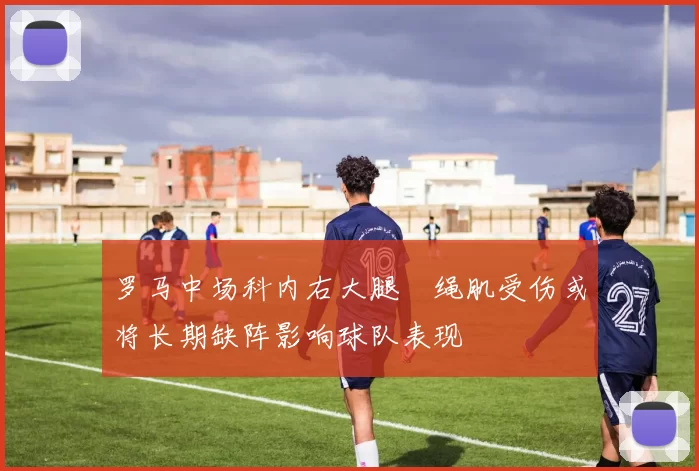 罗马中场科内右大腿腘绳肌受伤或将长期缺阵影响球队表现