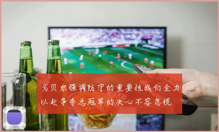 戈贝尔强调防守的重要性我们全力以赴争夺总冠军的决心不容忽视