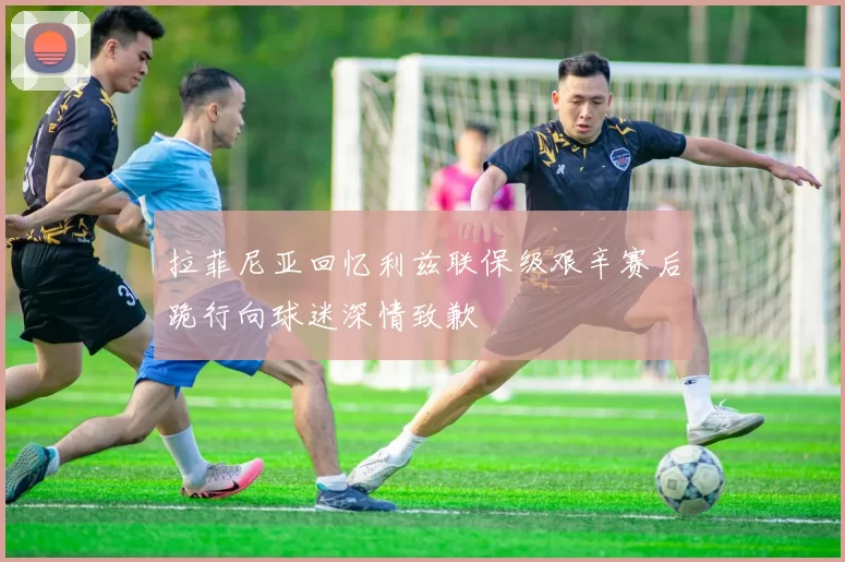 拉菲尼亚回忆利兹联保级艰辛赛后跪行向球迷深情致歉
