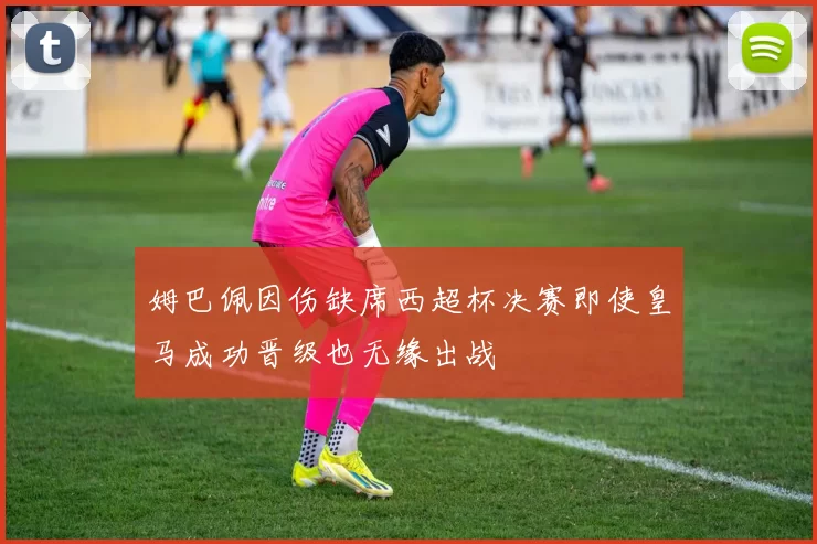 姆巴佩因伤缺席西超杯决赛即使皇马成功晋级也无缘出战