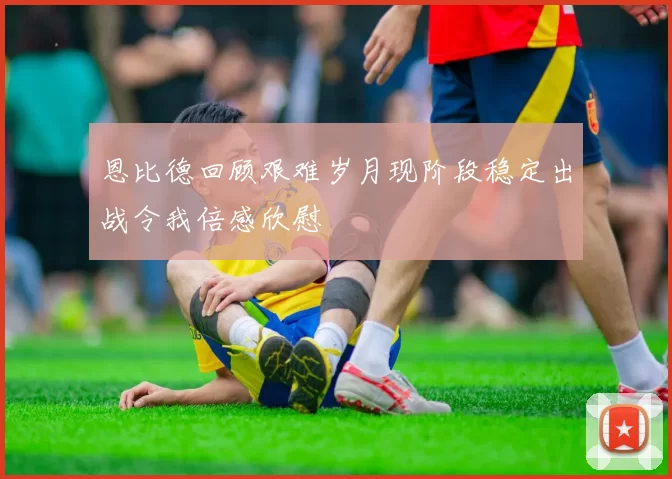 恩比德回顾艰难岁月现阶段稳定出战令我倍感欣慰
