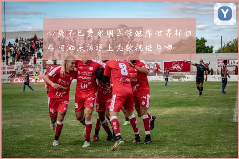 心痛不已费尔明因伤缺席世界杯祖母泪洒采访送上无数祝福与吻