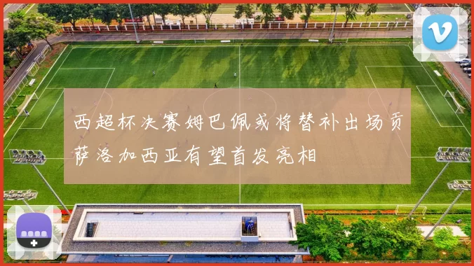 西超杯决赛姆巴佩或将替补出场贡萨洛加西亚有望首发亮相